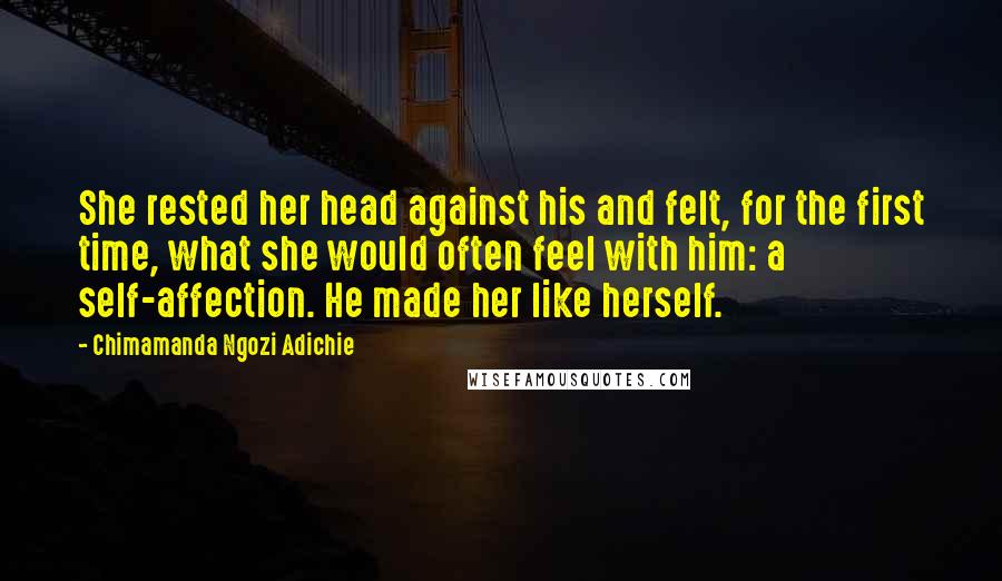 Chimamanda Ngozi Adichie Quotes: She rested her head against his and felt, for the first time, what she would often feel with him: a self-affection. He made her like herself.