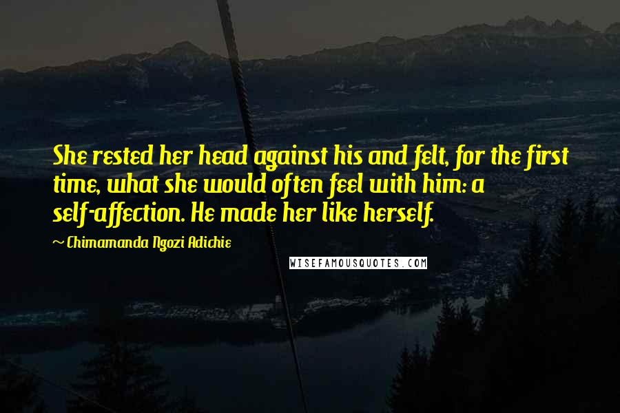 Chimamanda Ngozi Adichie Quotes: She rested her head against his and felt, for the first time, what she would often feel with him: a self-affection. He made her like herself.