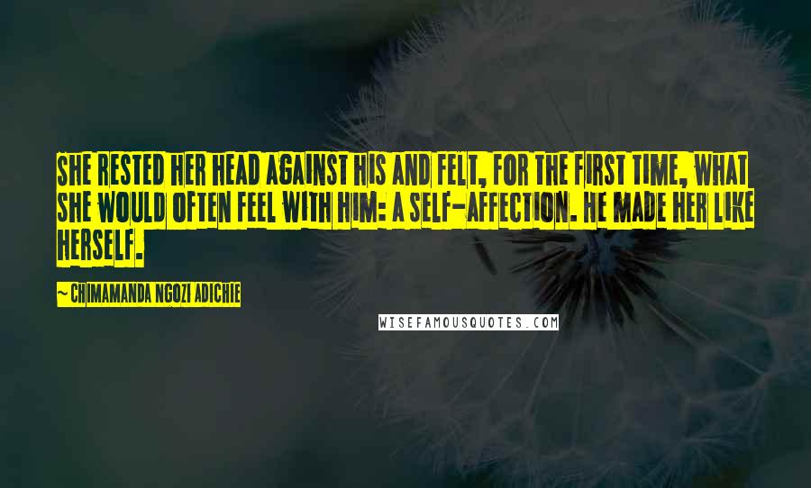 Chimamanda Ngozi Adichie Quotes: She rested her head against his and felt, for the first time, what she would often feel with him: a self-affection. He made her like herself.