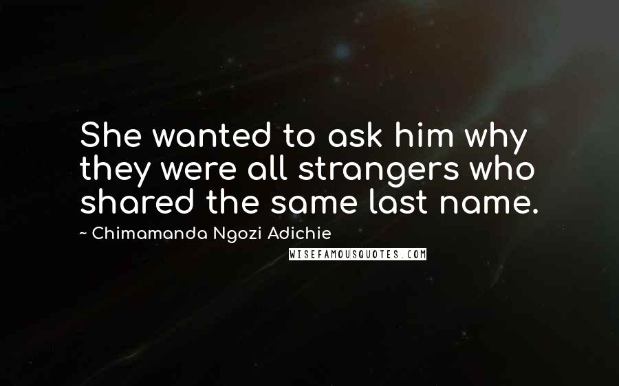 Chimamanda Ngozi Adichie Quotes: She wanted to ask him why they were all strangers who shared the same last name.