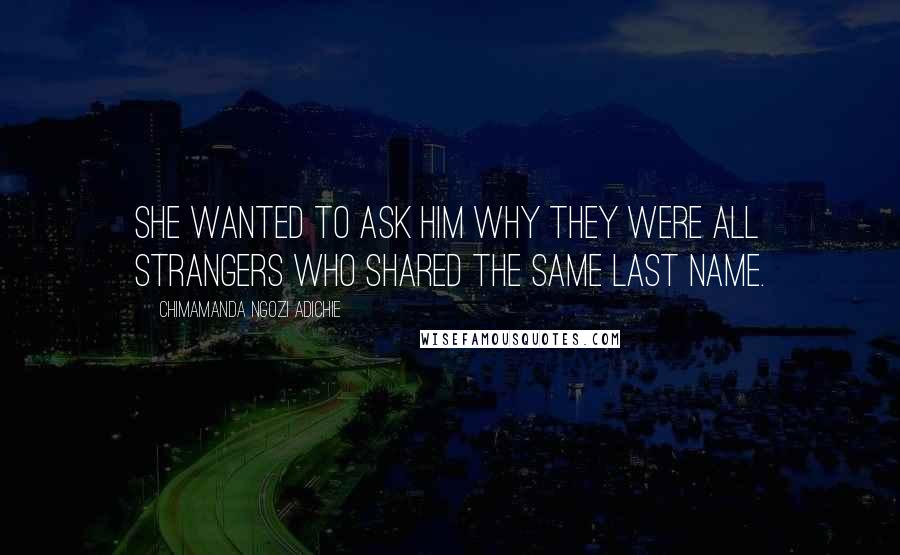 Chimamanda Ngozi Adichie Quotes: She wanted to ask him why they were all strangers who shared the same last name.