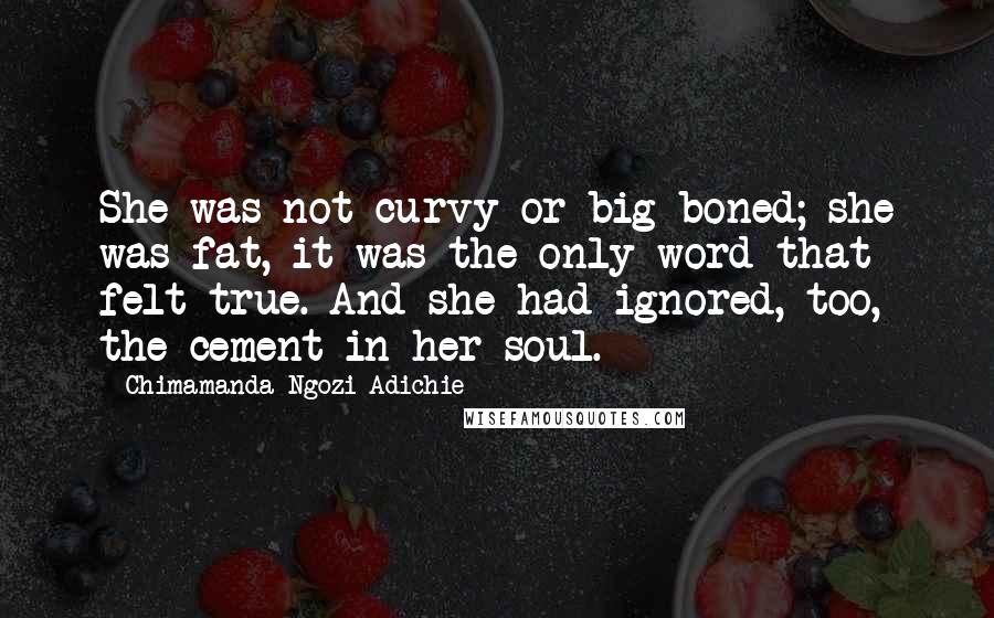 Chimamanda Ngozi Adichie Quotes: She was not curvy or big-boned; she was fat, it was the only word that felt true. And she had ignored, too, the cement in her soul.