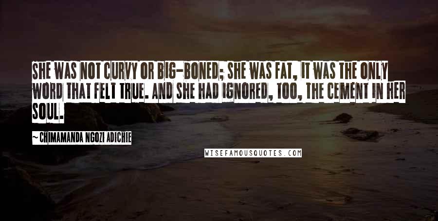 Chimamanda Ngozi Adichie Quotes: She was not curvy or big-boned; she was fat, it was the only word that felt true. And she had ignored, too, the cement in her soul.