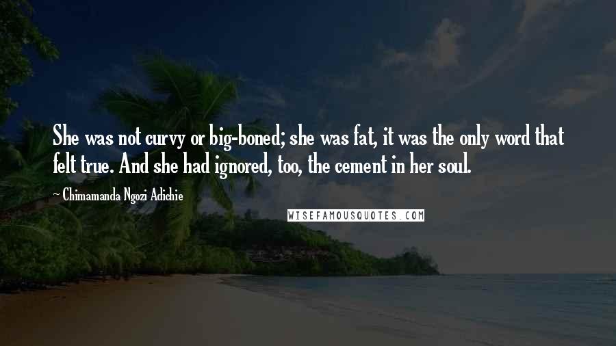 Chimamanda Ngozi Adichie Quotes: She was not curvy or big-boned; she was fat, it was the only word that felt true. And she had ignored, too, the cement in her soul.