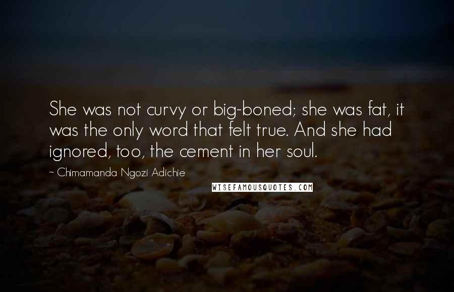 Chimamanda Ngozi Adichie Quotes: She was not curvy or big-boned; she was fat, it was the only word that felt true. And she had ignored, too, the cement in her soul.