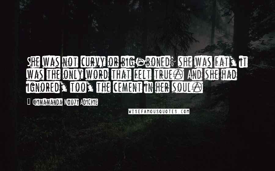 Chimamanda Ngozi Adichie Quotes: She was not curvy or big-boned; she was fat, it was the only word that felt true. And she had ignored, too, the cement in her soul.