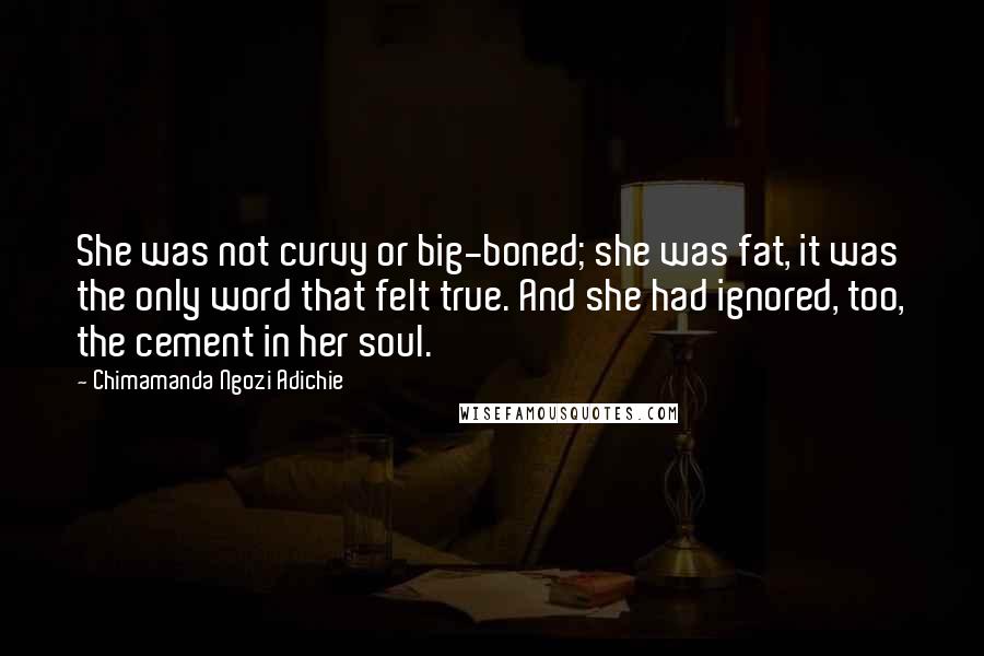 Chimamanda Ngozi Adichie Quotes: She was not curvy or big-boned; she was fat, it was the only word that felt true. And she had ignored, too, the cement in her soul.