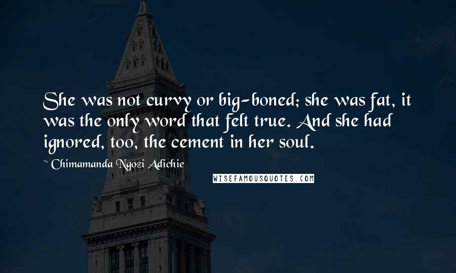 Chimamanda Ngozi Adichie Quotes: She was not curvy or big-boned; she was fat, it was the only word that felt true. And she had ignored, too, the cement in her soul.