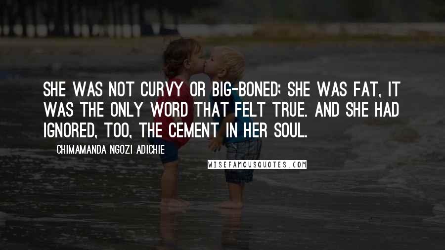 Chimamanda Ngozi Adichie Quotes: She was not curvy or big-boned; she was fat, it was the only word that felt true. And she had ignored, too, the cement in her soul.