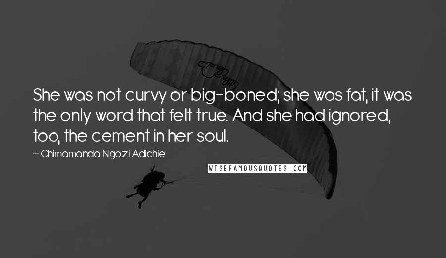 Chimamanda Ngozi Adichie Quotes: She was not curvy or big-boned; she was fat, it was the only word that felt true. And she had ignored, too, the cement in her soul.