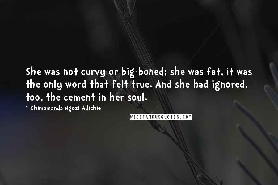 Chimamanda Ngozi Adichie Quotes: She was not curvy or big-boned; she was fat, it was the only word that felt true. And she had ignored, too, the cement in her soul.