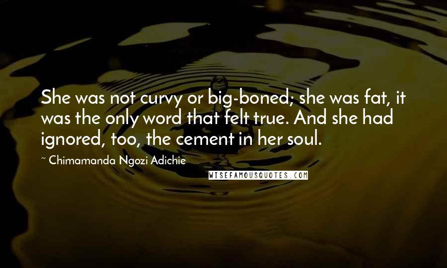 Chimamanda Ngozi Adichie Quotes: She was not curvy or big-boned; she was fat, it was the only word that felt true. And she had ignored, too, the cement in her soul.