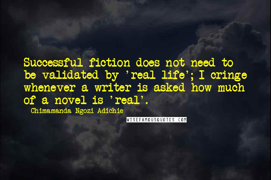 Chimamanda Ngozi Adichie Quotes: Successful fiction does not need to be validated by 'real life'; I cringe whenever a writer is asked how much of a novel is 'real'.