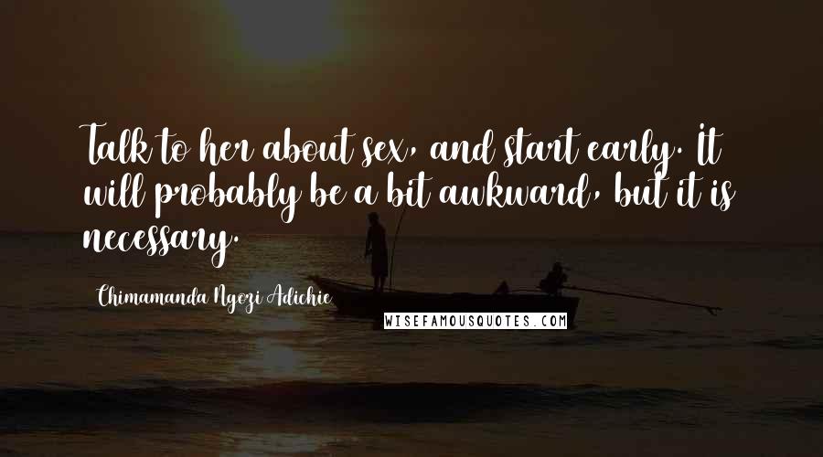 Chimamanda Ngozi Adichie Quotes: Talk to her about sex, and start early. It will probably be a bit awkward, but it is necessary.