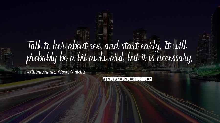 Chimamanda Ngozi Adichie Quotes: Talk to her about sex, and start early. It will probably be a bit awkward, but it is necessary.
