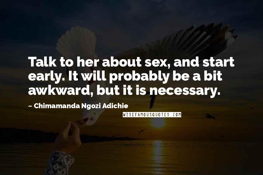Chimamanda Ngozi Adichie Quotes: Talk to her about sex, and start early. It will probably be a bit awkward, but it is necessary.