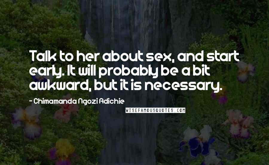 Chimamanda Ngozi Adichie Quotes: Talk to her about sex, and start early. It will probably be a bit awkward, but it is necessary.