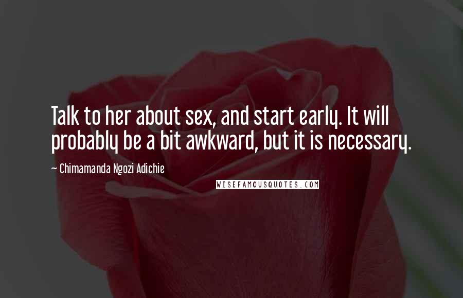 Chimamanda Ngozi Adichie Quotes: Talk to her about sex, and start early. It will probably be a bit awkward, but it is necessary.