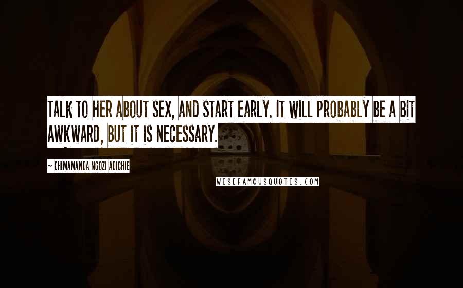Chimamanda Ngozi Adichie Quotes: Talk to her about sex, and start early. It will probably be a bit awkward, but it is necessary.