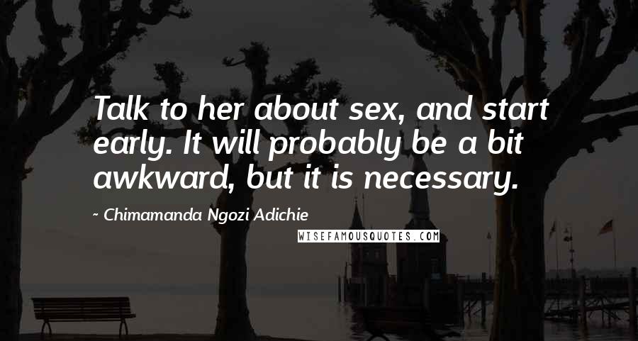 Chimamanda Ngozi Adichie Quotes: Talk to her about sex, and start early. It will probably be a bit awkward, but it is necessary.