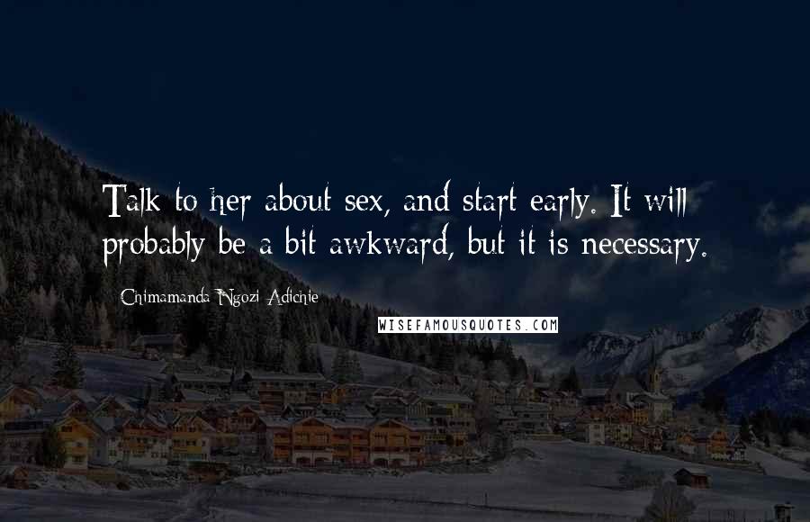 Chimamanda Ngozi Adichie Quotes: Talk to her about sex, and start early. It will probably be a bit awkward, but it is necessary.