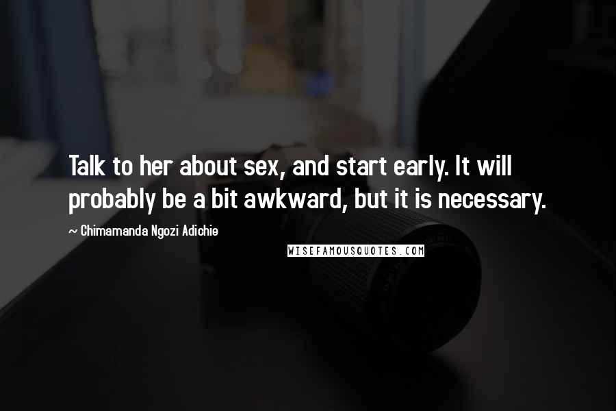 Chimamanda Ngozi Adichie Quotes: Talk to her about sex, and start early. It will probably be a bit awkward, but it is necessary.