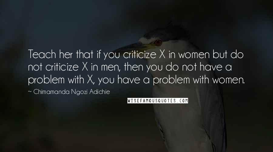 Chimamanda Ngozi Adichie Quotes: Teach her that if you criticize X in women but do not criticize X in men, then you do not have a problem with X, you have a problem with women.