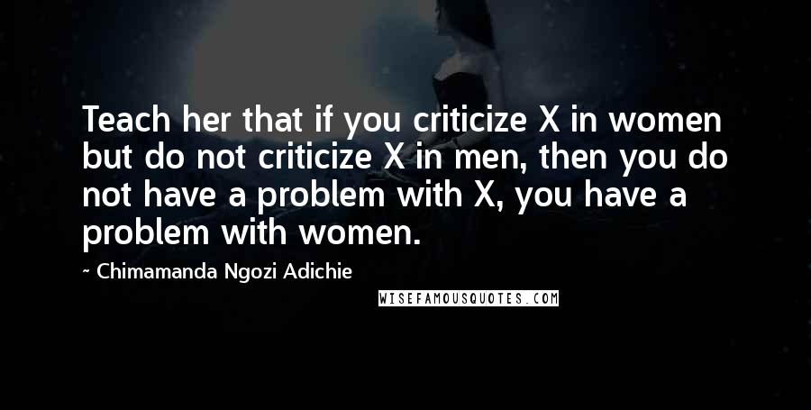 Chimamanda Ngozi Adichie Quotes: Teach her that if you criticize X in women but do not criticize X in men, then you do not have a problem with X, you have a problem with women.