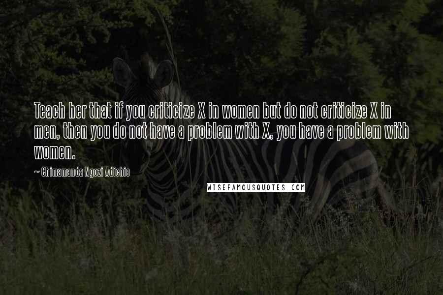 Chimamanda Ngozi Adichie Quotes: Teach her that if you criticize X in women but do not criticize X in men, then you do not have a problem with X, you have a problem with women.