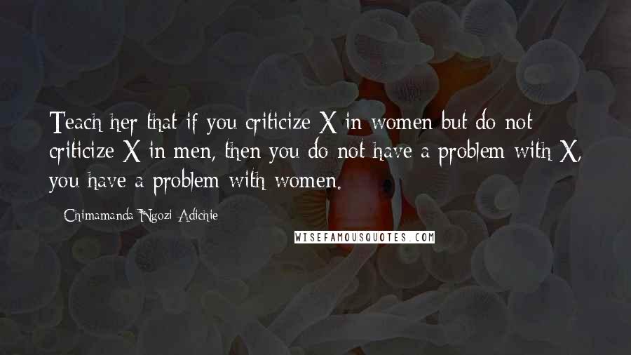 Chimamanda Ngozi Adichie Quotes: Teach her that if you criticize X in women but do not criticize X in men, then you do not have a problem with X, you have a problem with women.