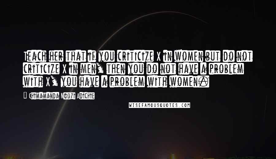 Chimamanda Ngozi Adichie Quotes: Teach her that if you criticize X in women but do not criticize X in men, then you do not have a problem with X, you have a problem with women.