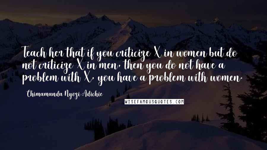 Chimamanda Ngozi Adichie Quotes: Teach her that if you criticize X in women but do not criticize X in men, then you do not have a problem with X, you have a problem with women.