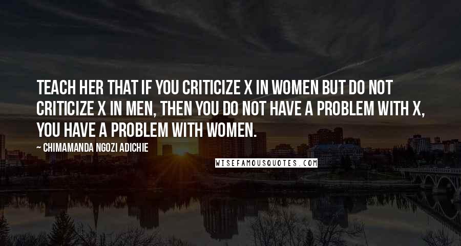 Chimamanda Ngozi Adichie Quotes: Teach her that if you criticize X in women but do not criticize X in men, then you do not have a problem with X, you have a problem with women.