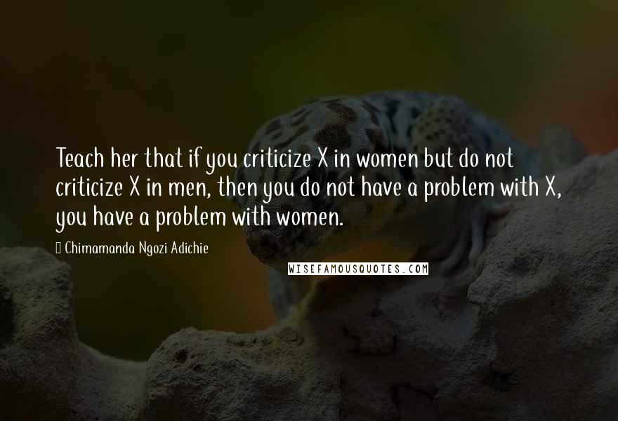 Chimamanda Ngozi Adichie Quotes: Teach her that if you criticize X in women but do not criticize X in men, then you do not have a problem with X, you have a problem with women.