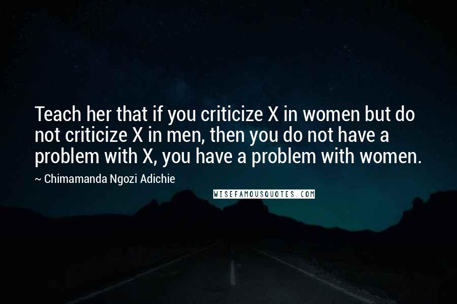 Chimamanda Ngozi Adichie Quotes: Teach her that if you criticize X in women but do not criticize X in men, then you do not have a problem with X, you have a problem with women.