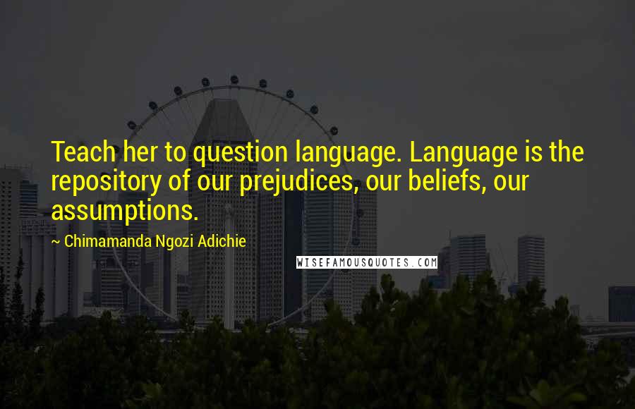 Chimamanda Ngozi Adichie Quotes: Teach her to question language. Language is the repository of our prejudices, our beliefs, our assumptions.