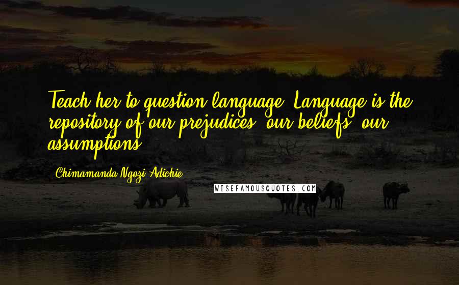 Chimamanda Ngozi Adichie Quotes: Teach her to question language. Language is the repository of our prejudices, our beliefs, our assumptions.