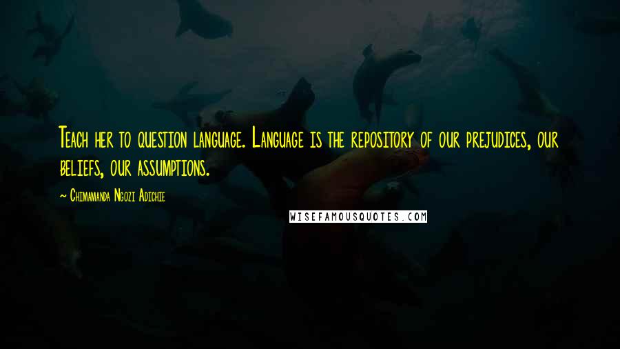 Chimamanda Ngozi Adichie Quotes: Teach her to question language. Language is the repository of our prejudices, our beliefs, our assumptions.