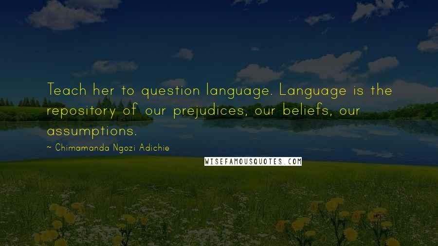 Chimamanda Ngozi Adichie Quotes: Teach her to question language. Language is the repository of our prejudices, our beliefs, our assumptions.