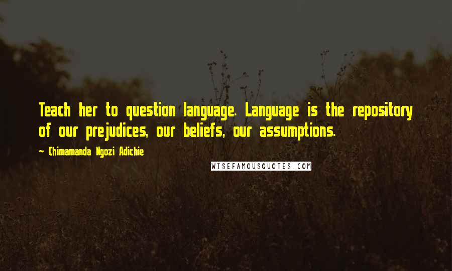 Chimamanda Ngozi Adichie Quotes: Teach her to question language. Language is the repository of our prejudices, our beliefs, our assumptions.