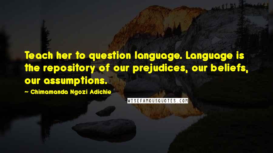 Chimamanda Ngozi Adichie Quotes: Teach her to question language. Language is the repository of our prejudices, our beliefs, our assumptions.