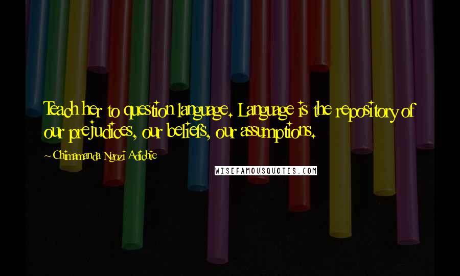 Chimamanda Ngozi Adichie Quotes: Teach her to question language. Language is the repository of our prejudices, our beliefs, our assumptions.