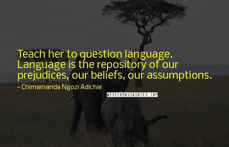 Chimamanda Ngozi Adichie Quotes: Teach her to question language. Language is the repository of our prejudices, our beliefs, our assumptions.