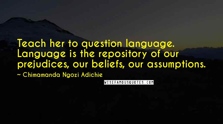 Chimamanda Ngozi Adichie Quotes: Teach her to question language. Language is the repository of our prejudices, our beliefs, our assumptions.