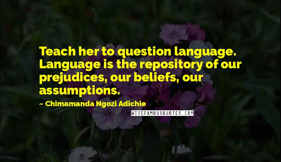 Chimamanda Ngozi Adichie Quotes: Teach her to question language. Language is the repository of our prejudices, our beliefs, our assumptions.