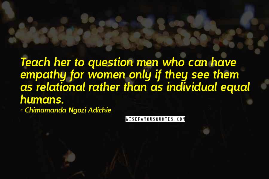 Chimamanda Ngozi Adichie Quotes: Teach her to question men who can have empathy for women only if they see them as relational rather than as individual equal humans.