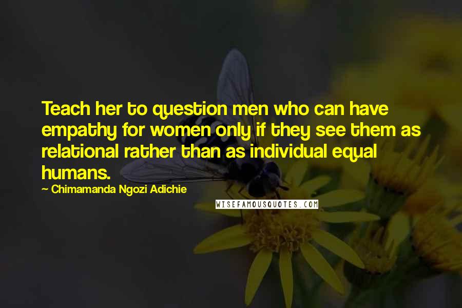 Chimamanda Ngozi Adichie Quotes: Teach her to question men who can have empathy for women only if they see them as relational rather than as individual equal humans.