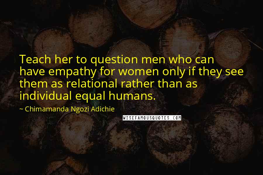 Chimamanda Ngozi Adichie Quotes: Teach her to question men who can have empathy for women only if they see them as relational rather than as individual equal humans.