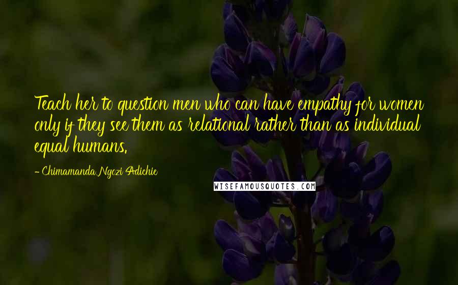 Chimamanda Ngozi Adichie Quotes: Teach her to question men who can have empathy for women only if they see them as relational rather than as individual equal humans.