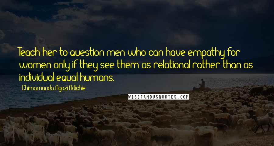 Chimamanda Ngozi Adichie Quotes: Teach her to question men who can have empathy for women only if they see them as relational rather than as individual equal humans.